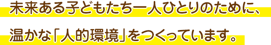 未来ある子どもたち一人ひとりのために、温かな「人的環境」をつくっています。